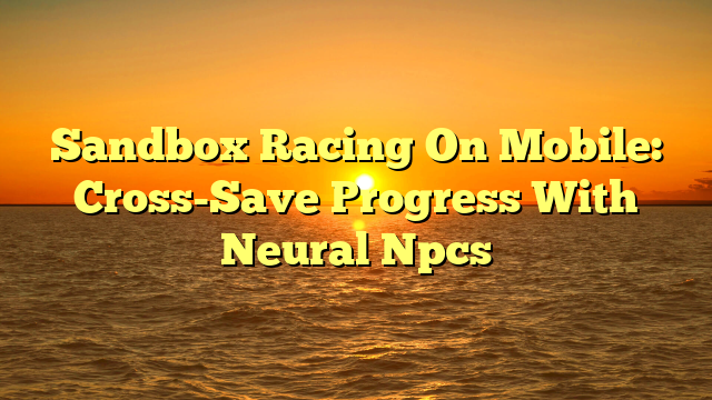 Sandbox Racing On Mobile: Cross-Save Progress With Neural Npcs