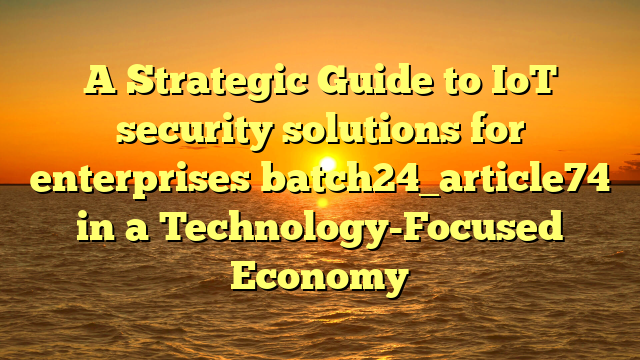 A Strategic Guide to IoT security solutions for enterprises batch24_article74 in a Technology-Focused Economy