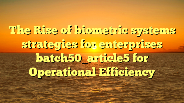 The Rise of biometric systems strategies for enterprises batch50_article5 for Operational Efficiency